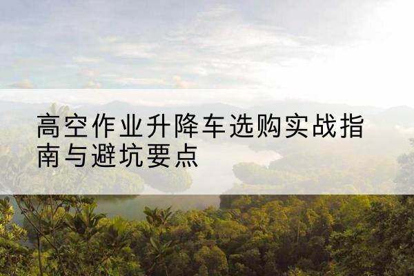 碾子山升降车怎么选-高空作业升降车选购实战指南与避坑要点