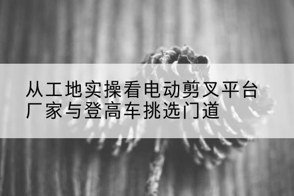 碾子山电动剪叉升降平台厂家-从工地实操看电动剪叉平台厂家与登高车挑选门道