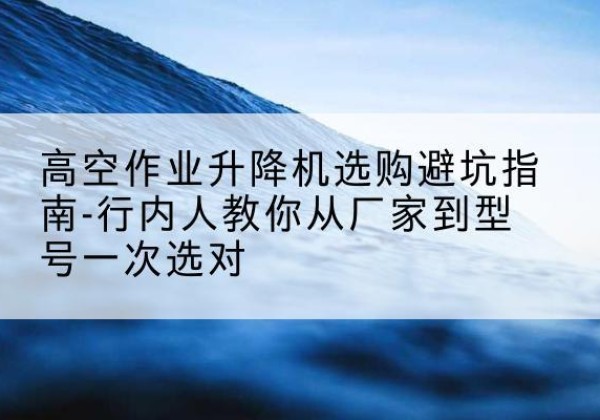 碾子山升降平台厂家-高空作业升降机选购避坑指南-行内人教你从厂家到型号一次选对