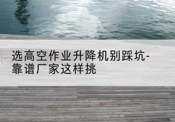 碾子山剪叉式升降机厂家-选高空作业升降机别踩坑-靠谱厂家这样挑