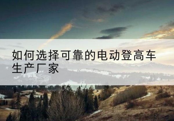 碾子山电动登高车厂家-如何选择可靠的电动登高车生产厂家