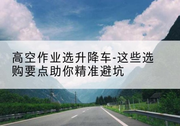 碾子山升降车厂家-高空作业选升降车-这些选购要点助你*避坑