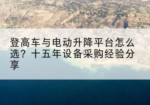 碾子山登高车厂家厂家-登高车与电动升降平台怎么选？十五年设备采购经验分享