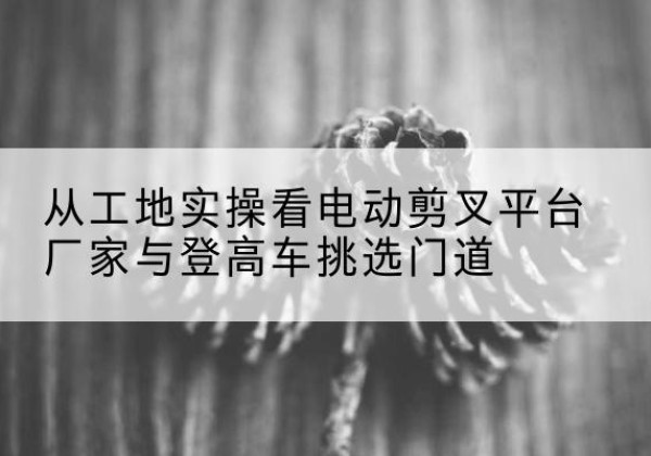 碾子山电动剪叉升降平台厂家-从工地实操看电动剪叉平台厂家与登高车挑选门道